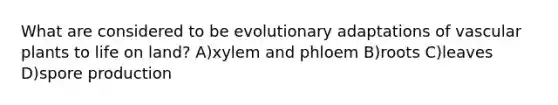 What are considered to be evolutionary adaptations of vascular plants to life on land? A)xylem and phloem B)roots C)leaves D)spore production