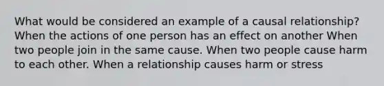 What would be considered an example of a causal relationship? When the actions of one person has an effect on another When two people join in the same cause. When two people cause harm to each other. When a relationship causes harm or stress