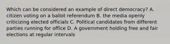 Which can be considered an example of direct democracy? A. citizen voting on a ballot referendum B. the media openly criticizing elected officials C. Political candidates from different parties running for office D. A government holding free and fair elections at regular intervals