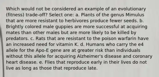 Which would not be considered an example of an evolutionary (fitness) trade-off? Select one: a. Plants of the genus Mimulus that are more resistant to herbivores produce fewer seeds. b. Brightly colored male guppies are more successful at acquiring mates than other males but are more likely to be killed by predators. c. Rats that are resistant to the poison warfarin have an increased need for vitamin K. d. Humans who carry the e4 allele for the Apo-E gene are at greater risk than individuals without this allele for acquiring Alzheimer's disease and coronary heart disease. e. Flies that reproduce early in their lives do not live as long as those that reproduce late.