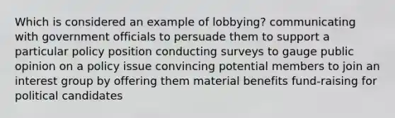 Which is considered an example of lobbying? communicating with government officials to persuade them to support a particular policy position conducting surveys to gauge public opinion on a policy issue convincing potential members to join an interest group by offering them material benefits fund-raising for political candidates