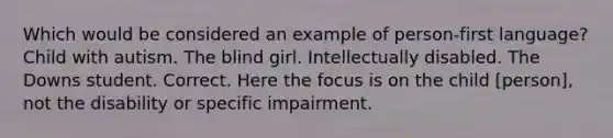 Which would be considered an example of person-first language? Child with autism. The blind girl. Intellectually disabled. The Downs student. Correct. Here the focus is on the child [person], not the disability or specific impairment.