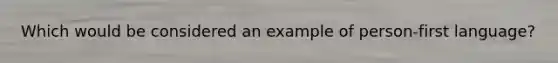 Which would be considered an example of person-first language?