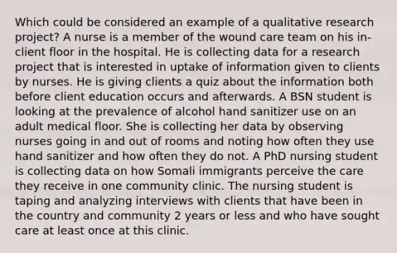 Which could be considered an example of a qualitative research project? A nurse is a member of the wound care team on his in-client floor in the hospital. He is collecting data for a research project that is interested in uptake of information given to clients by nurses. He is giving clients a quiz about the information both before client education occurs and afterwards. A BSN student is looking at the prevalence of alcohol hand sanitizer use on an adult medical floor. She is collecting her data by observing nurses going in and out of rooms and noting how often they use hand sanitizer and how often they do not. A PhD nursing student is collecting data on how Somali immigrants perceive the care they receive in one community clinic. The nursing student is taping and analyzing interviews with clients that have been in the country and community 2 years or less and who have sought care at least once at this clinic.