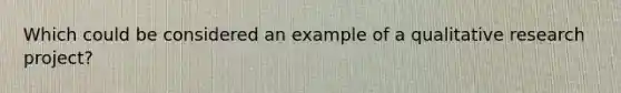 Which could be considered an example of a qualitative research project?