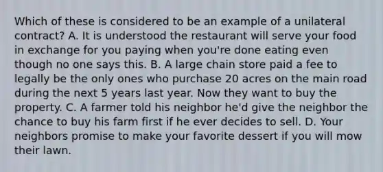 Which of these is considered to be an example of a unilateral contract? A. It is understood the restaurant will serve your food in exchange for you paying when you're done eating even though no one says this. B. A large chain store paid a fee to legally be the only ones who purchase 20 acres on the main road during the next 5 years last year. Now they want to buy the property. C. A farmer told his neighbor he'd give the neighbor the chance to buy his farm first if he ever decides to sell. D. Your neighbors promise to make your favorite dessert if you will mow their lawn.