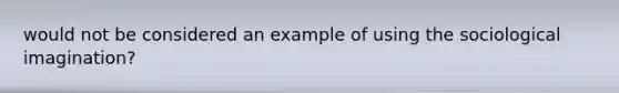 would not be considered an example of using the sociological imagination?