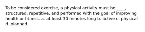 To be considered exercise, a physical activity must be ____, structured, repetitive, and performed with the goal of improving health or fitness. a. at least 30 minutes long b. active c. physical d. planned