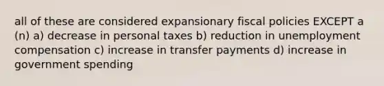 all of these are considered expansionary fiscal policies EXCEPT a (n) a) decrease in personal taxes b) reduction in unemployment compensation c) increase in transfer payments d) increase in government spending