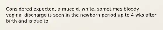 Considered expected, a mucoid, white, sometimes bloody vaginal discharge is seen in the newborn period up to 4 wks after birth and is due to