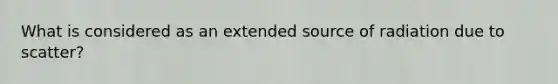 What is considered as an extended source of radiation due to scatter?