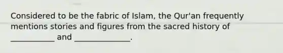 Considered to be the fabric of Islam, the Qur'an frequently mentions stories and figures from the sacred history of ___________ and ______________.