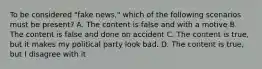 To be considered "fake news," which of the following scenarios must be present? A. The content is false and with a motive B. The content is false and done on accident C. The content is true, but it makes my political party look bad. D. The content is true, but I disagree with it