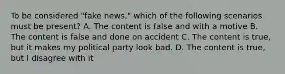 To be considered "fake news," which of the following scenarios must be present? A. The content is false and with a motive B. The content is false and done on accident C. The content is true, but it makes my political party look bad. D. The content is true, but I disagree with it