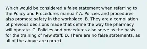 Which would be considered a false statement when referring to the Policy and Procedures manual? A. Policies and procedures also promote safety in the workplace. B. They are a compilation of previous decisions made that define the way the pharmacy will operate. C. Policies and procedures also serve as the basis for the training of new staff. D. There are no false statements, as all of the above are correct.