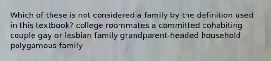 Which of these is not considered a family by the definition used in this textbook? college roommates a committed cohabiting couple gay or lesbian family grandparent-headed household polygamous family