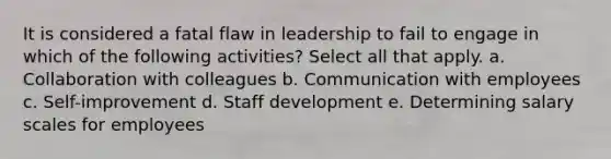 It is considered a fatal flaw in leadership to fail to engage in which of the following activities? Select all that apply. a. Collaboration with colleagues b. Communication with employees c. Self-improvement d. Staff development e. Determining salary scales for employees