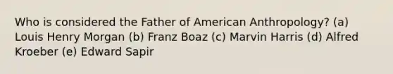 Who is considered the Father of American Anthropology? (a) Louis Henry Morgan (b) Franz Boaz (c) Marvin Harris (d) Alfred Kroeber (e) Edward Sapir