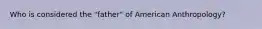 Who is considered the "father" of American Anthropology?