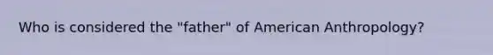 Who is considered the "father" of American Anthropology?
