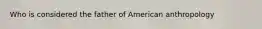 Who is considered the father of American anthropology