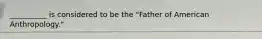 __________ is considered to be the "Father of American Anthropology."