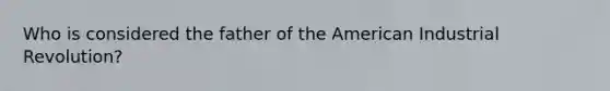 Who is considered the father of the American Industrial Revolution?