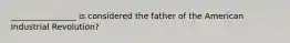 ________________ is considered the father of the American Industrial Revolution?