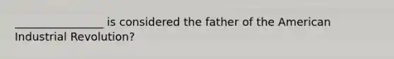 ________________ is considered the father of the American Industrial Revolution?