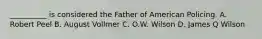 __________ is considered the Father of American Policing. A. Robert Peel B. August Vollmer C. O.W. Wilson D. James Q Wilson