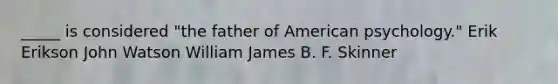 _____ is considered "the father of American psychology." Erik Erikson John Watson William James B. F. Skinner