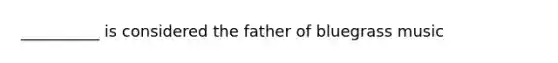 __________ is considered the father of bluegrass music