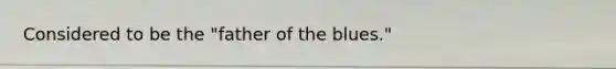 Considered to be the "father of the blues."