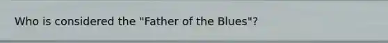 Who is considered the "Father of the Blues"?