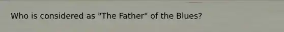 Who is considered as "The Father" of the Blues?