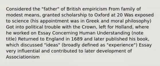 Considered the "father" of British empiricism From family of modest means, granted scholarship to Oxford at 20 Was exposed to science (his appointment was in Greek and moral philosophy) Got into political trouble with the Crown, left for Holland, where he worked on Essay Concerning Human Understanding (note title) Returned to England in 1689 and later published his book, which discussed "ideas" (broadly defined as "experience") Essay very influential and contributed to later development of Associationism