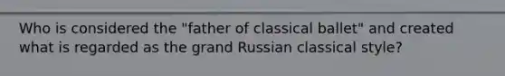 Who is considered the "father of classical ballet" and created what is regarded as the grand Russian classical style?