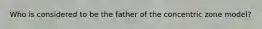 Who is considered to be the father of the concentric zone model?