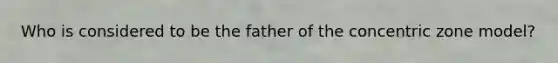 Who is considered to be the father of the concentric zone model?