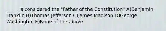 _____ is considered the "Father of the Constitution" A)Benjamin Franklin B)Thomas Jefferson C)James Madison D)George Washington E)None of the above