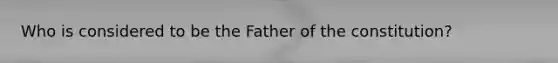 Who is considered to be the Father of the constitution?