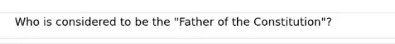 Who is considered to be the "Father of the Constitution"?