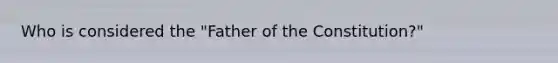 Who is considered the "Father of the Constitution?"