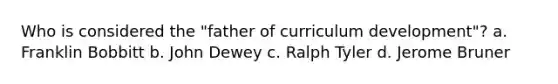 Who is considered the "father of curriculum development"? a. Franklin Bobbitt b. John Dewey c. Ralph Tyler d. Jerome Bruner