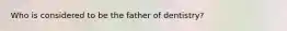 Who is considered to be the father of dentistry?