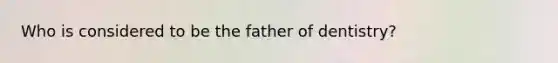 Who is considered to be the father of dentistry?