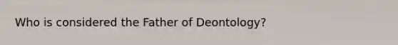 Who is considered the Father of Deontology?