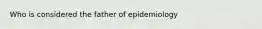 Who is considered the father of epidemiology