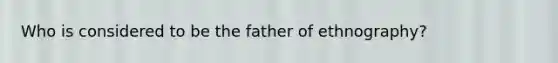 Who is considered to be the father of ethnography?