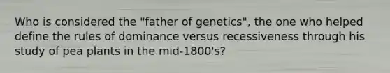 Who is considered the "father of genetics", the one who helped define the rules of dominance versus recessiveness through his study of pea plants in the mid-1800's?